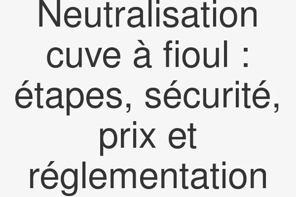 Neutralisation cuve à fioul : étapes, sécurité, prix et réglementation