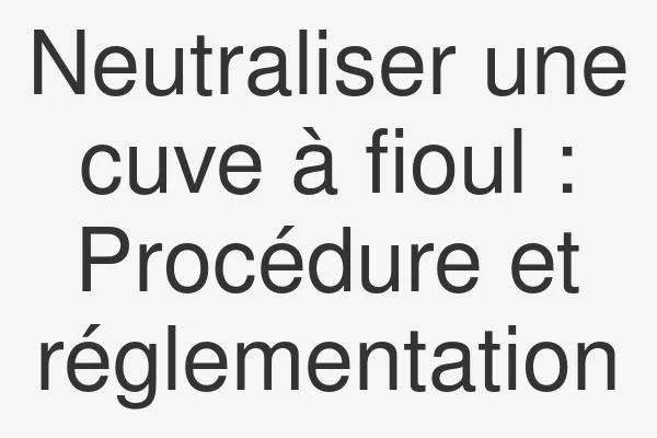 Neutraliser une cuve à fioul : Procédure et réglementation